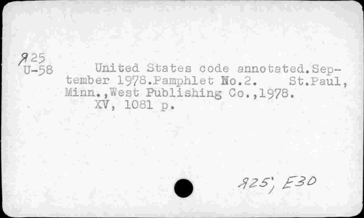 ﻿$25
U-58 United States code annotated.September 1978.Pamphlet Ho.2.	St.Paul,
Minn.,West Publishing Co.,1978.
XV, 1081 p.
